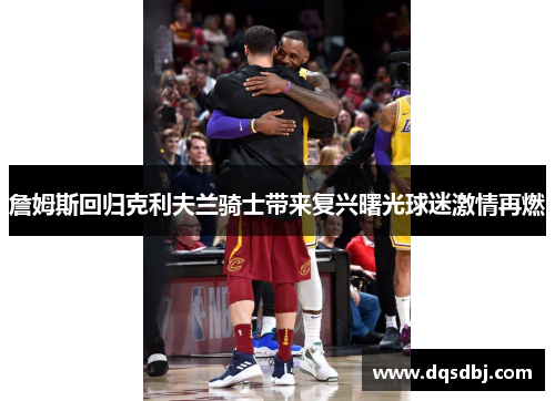 詹姆斯回归克利夫兰骑士带来复兴曙光球迷激情再燃 詹姆斯回归克利夫兰骑士带来复兴曙光球迷激情再燃