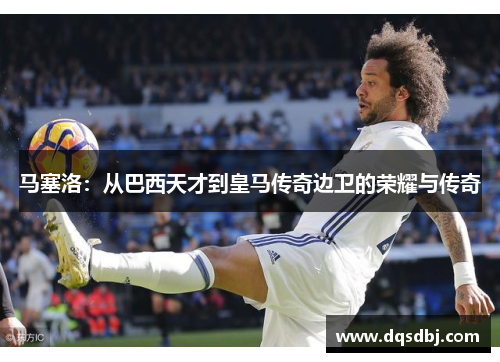 马塞洛:从巴西天才到皇马传奇边卫的荣耀与传奇 马塞洛:从巴西天才到皇马传奇边卫的荣耀与传奇