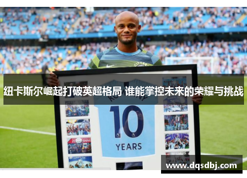 纽卡斯尔崛起打破英超格局 谁能掌控未来的荣耀与挑战 纽卡斯尔崛起打破英超格局 谁能掌控未来的荣耀与挑战